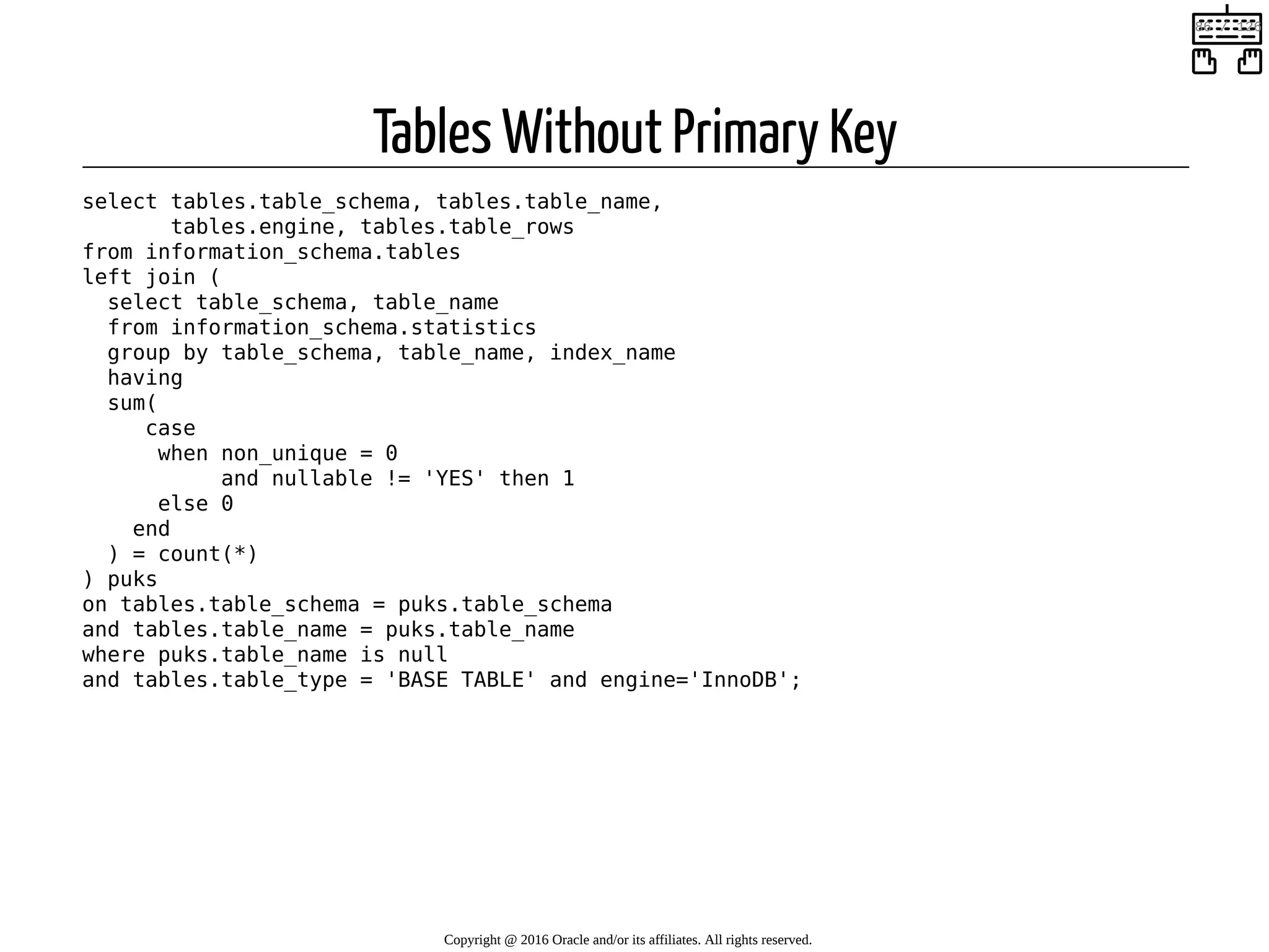 Tables Without Primary Key select tables.table_schema, tables.table_name, tables.engine, tables.table_rows from information_schema.tables left join ( select table_schema, table_name from information_schema.statistics group by table_schema, table_name, index_name having sum( case when non_unique = 0 and nullable != 'YES' then 1 else 0 end ) = count(*) ) puks on tables.table_schema = puks.table_schema and tables.table_name = puks.table_name where puks.table_name is null and tables.table_type = 'BASE TABLE' and engine='InnoDB'; Copyright @ 2016 Oracle and/or its affiliates. All rights reserved.   86 / 126 