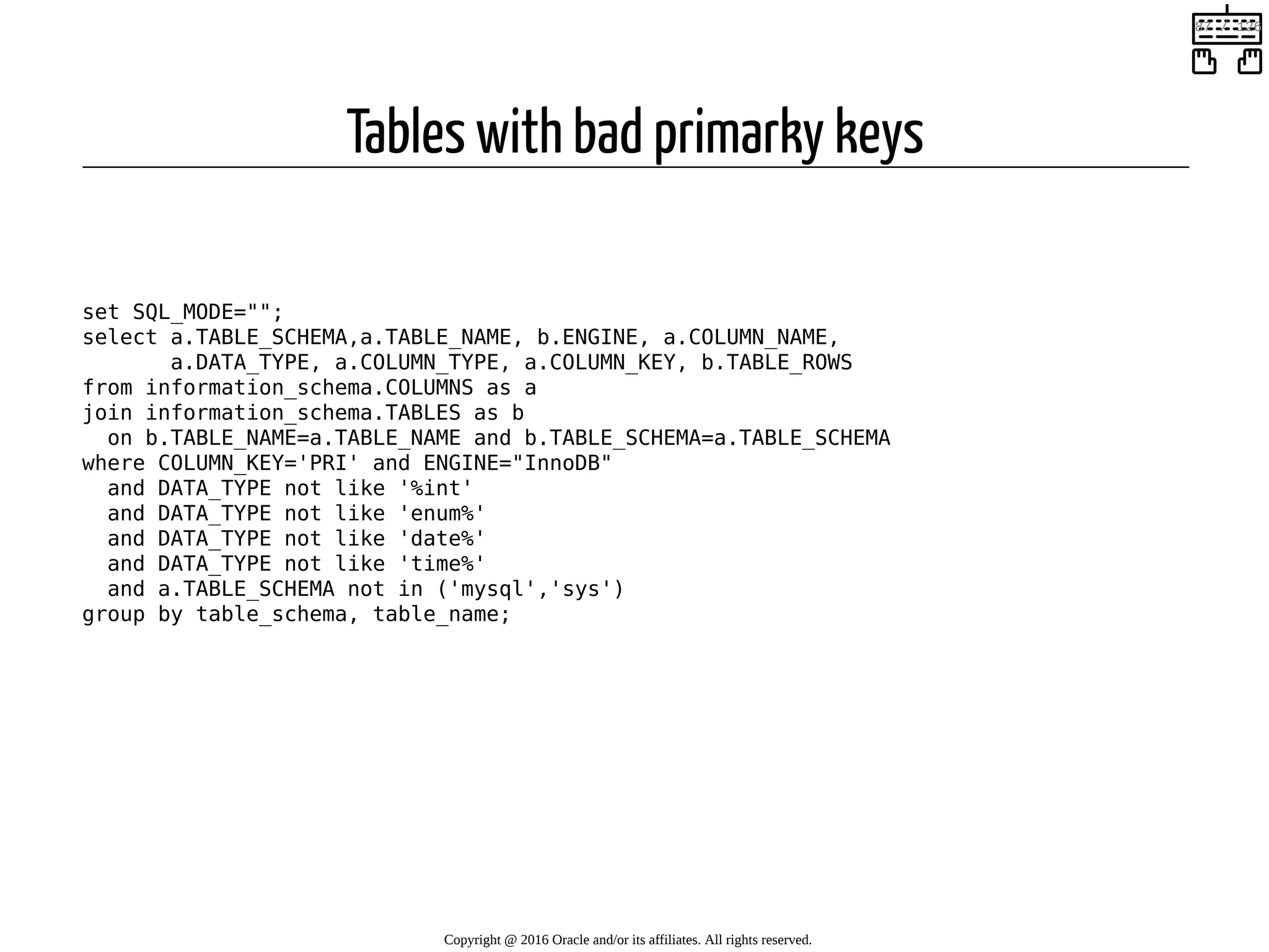 Tables with bad primarky keys   set SQL_MODE=""; select a.TABLE_SCHEMA,a.TABLE_NAME, b.ENGINE, a.COLUMN_NAME, a.DATA_TYPE, a.COLUMN_TYPE, a.COLUMN_KEY, b.TABLE_ROWS from information_schema.COLUMNS as a join information_schema.TABLES as b on b.TABLE_NAME=a.TABLE_NAME and b.TABLE_SCHEMA=a.TABLE_SCHEMA where COLUMN_KEY='PRI' and ENGINE="InnoDB" and DATA_TYPE not like '%int' and DATA_TYPE not like 'enum%' and DATA_TYPE not like 'date%' and DATA_TYPE not like 'time%' and a.TABLE_SCHEMA not in ('mysql','sys') group by table_schema, table_name; Copyright @ 2016 Oracle and/or its affiliates. All rights reserved.   87 / 126 