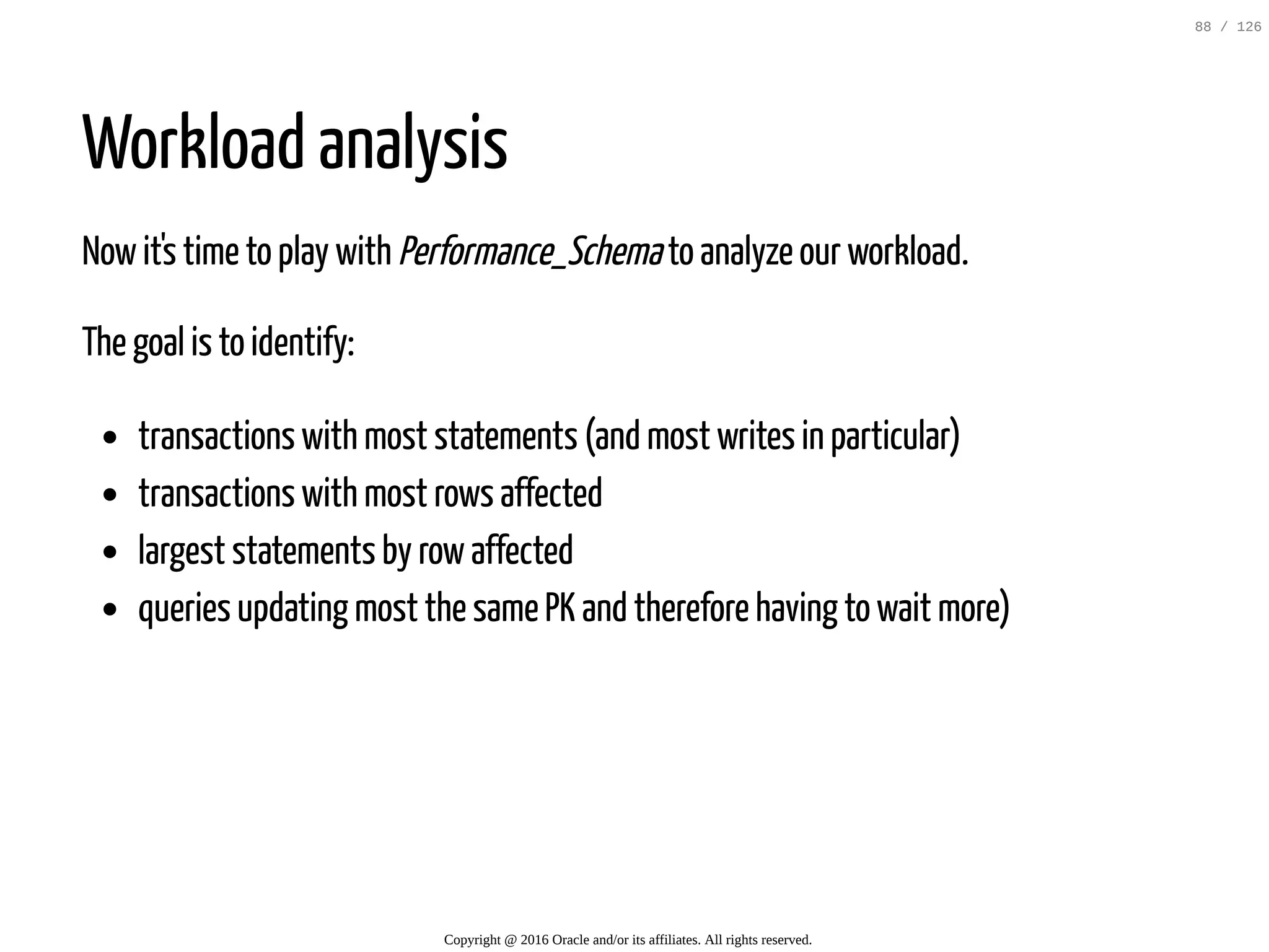 Workload analysis Nowit's time to play with Performance_Schemato analyze our workload. The goal is to identify: transactions with most statements (and most writes in particular) transactions with most rows affected largest statements by rowaffected queries updating most the same PK and therefore having to wait more) Copyright @ 2016 Oracle and/or its affiliates. All rights reserved. 88 / 126 
