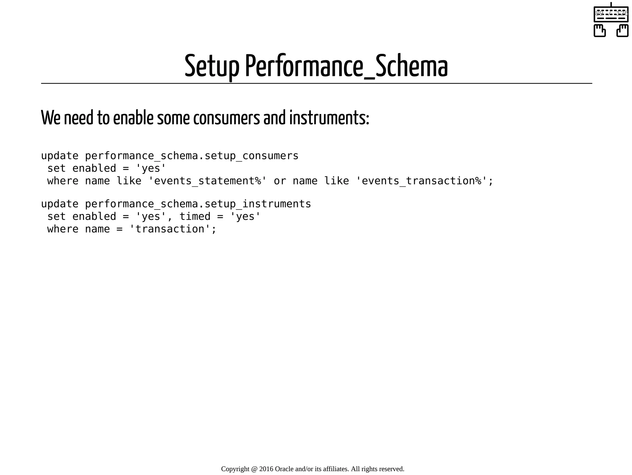 Setup Performance_Schema We need to enable some consumers and instruments: update performance_schema.setup_consumers set enabled = 'yes' where name like 'events_statement%' or name like 'events_transaction%'; update performance_schema.setup_instruments set enabled = 'yes', timed = 'yes' where name = 'transaction'; Copyright @ 2016 Oracle and/or its affiliates. All rights reserved.   89 / 126 