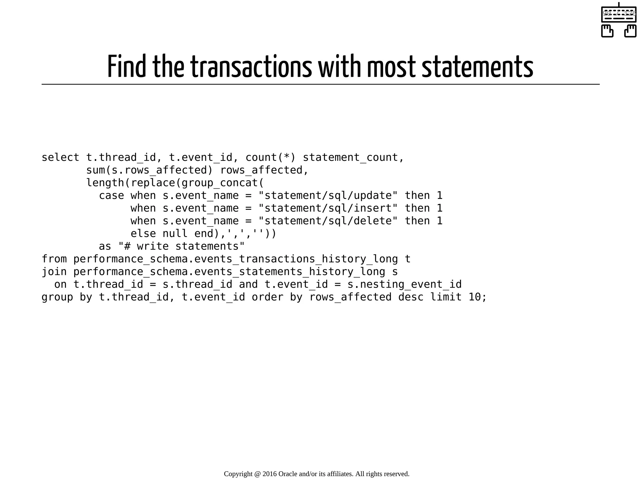 Find the transactions with most statements   select t.thread_id, t.event_id, count(*) statement_count, sum(s.rows_affected) rows_affected, length(replace(group_concat( case when s.event_name = "statement/sql/update" then 1 when s.event_name = "statement/sql/insert" then 1 when s.event_name = "statement/sql/delete" then 1 else null end),',','')) as "# write statements" from performance_schema.events_transactions_history_long t join performance_schema.events_statements_history_long s on t.thread_id = s.thread_id and t.event_id = s.nesting_event_id group by t.thread_id, t.event_id order by rows_affected desc limit 10; Copyright @ 2016 Oracle and/or its affiliates. All rights reserved.   90 / 126 