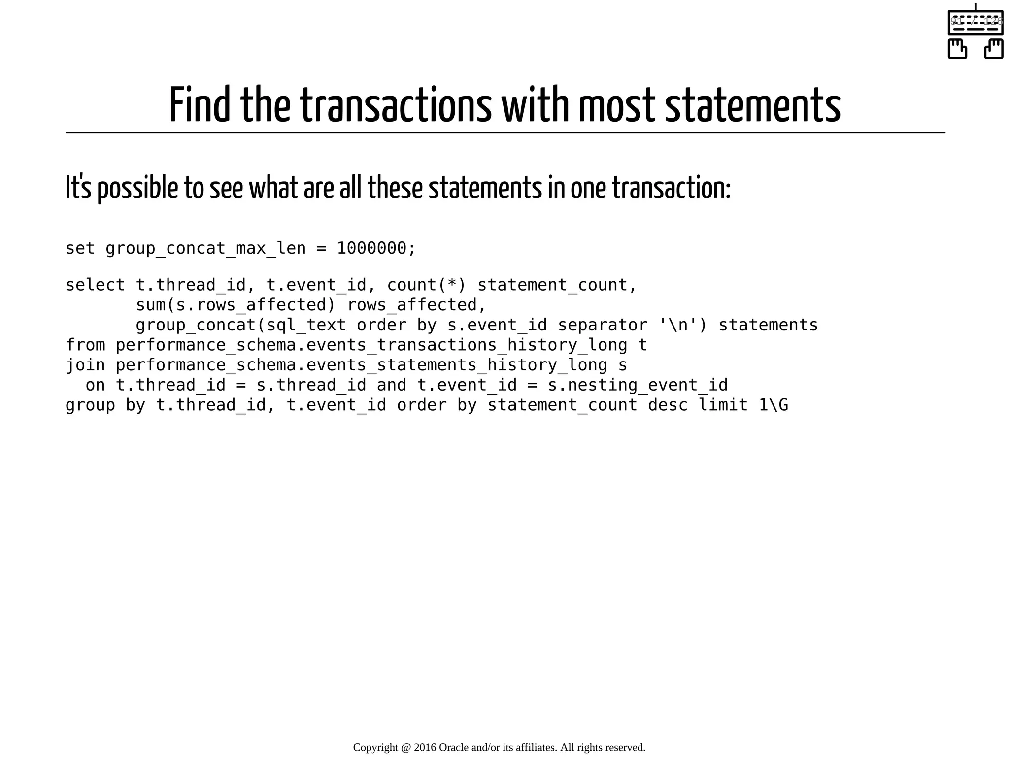 Find the transactions with most statements It's possible to see what are all these statements in one transaction: set group_concat_max_len = 1000000; select t.thread_id, t.event_id, count(*) statement_count, sum(s.rows_affected) rows_affected, group_concat(sql_text order by s.event_id separator 'n') statements from performance_schema.events_transactions_history_long t join performance_schema.events_statements_history_long s on t.thread_id = s.thread_id and t.event_id = s.nesting_event_id group by t.thread_id, t.event_id order by statement_count desc limit 1G Copyright @ 2016 Oracle and/or its affiliates. All rights reserved.   91 / 126 