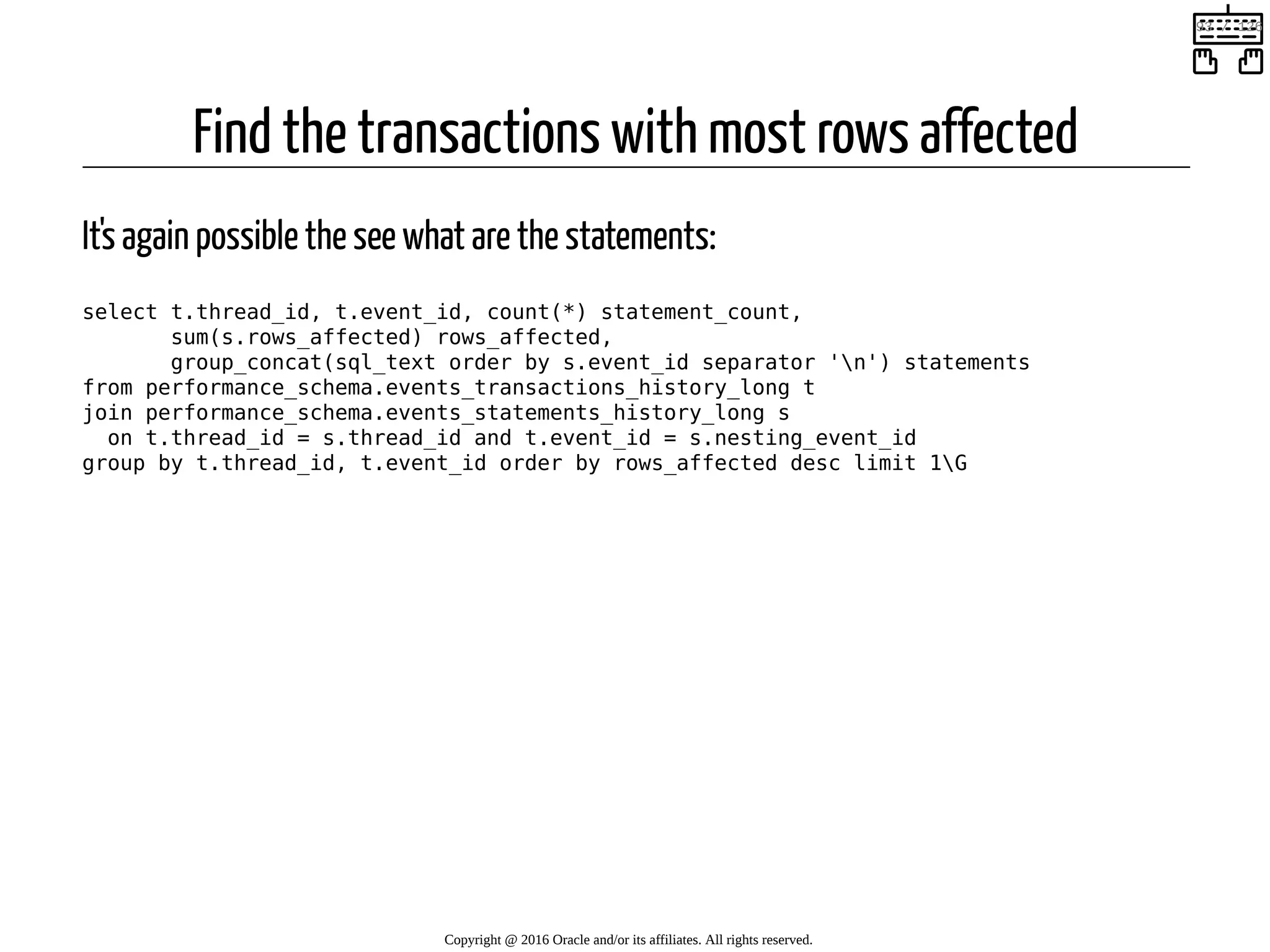 Find the transactions with most rows affected It's again possible the see what are the statements: select t.thread_id, t.event_id, count(*) statement_count, sum(s.rows_affected) rows_affected, group_concat(sql_text order by s.event_id separator 'n') statements from performance_schema.events_transactions_history_long t join performance_schema.events_statements_history_long s on t.thread_id = s.thread_id and t.event_id = s.nesting_event_id group by t.thread_id, t.event_id order by rows_affected desc limit 1G Copyright @ 2016 Oracle and/or its affiliates. All rights reserved.   93 / 126 