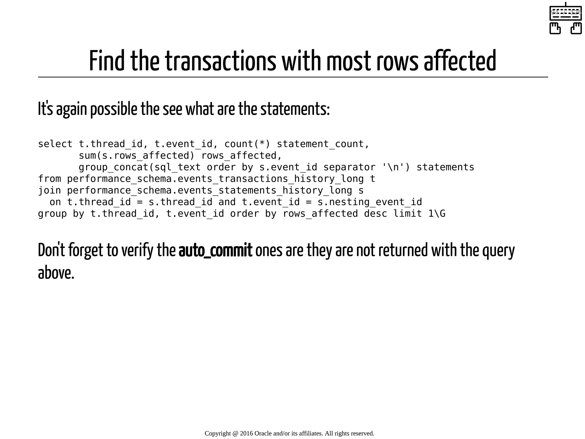 Find the transactions with most rows affected It's again possible the see what are the statements: select t.thread_id, t.event_id, count(*) statement_count, sum(s.rows_affected) rows_affected, group_concat(sql_text order by s.event_id separator 'n') statements from performance_schema.events_transactions_history_long t join performance_schema.events_statements_history_long s on t.thread_id = s.thread_id and t.event_id = s.nesting_event_id group by t.thread_id, t.event_id order by rows_affected desc limit 1G Don't forget to verify the auto_commit ones are they are not returned with the query above. Copyright @ 2016 Oracle and/or its affiliates. All rights reserved.   94 / 126 