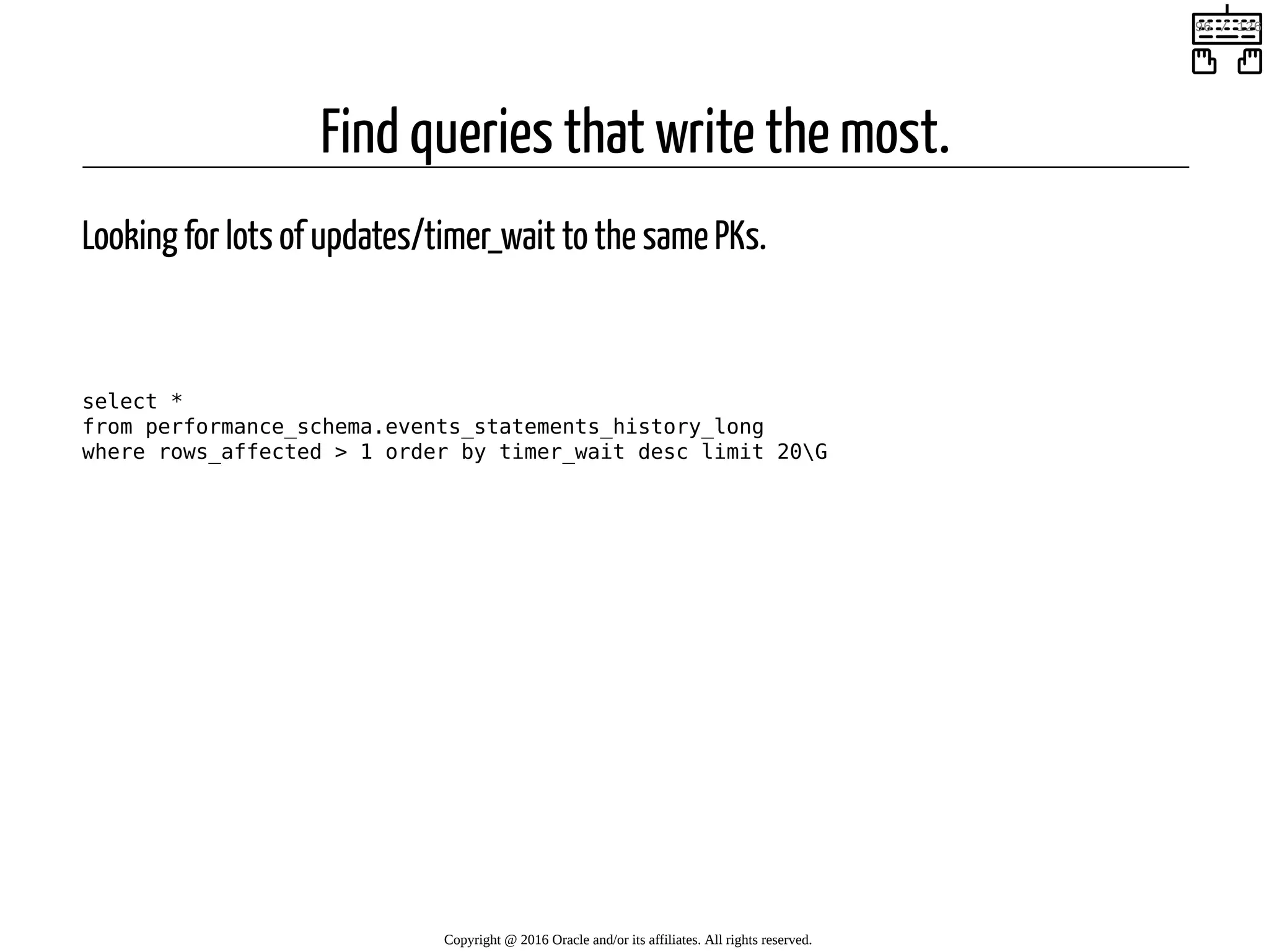 Find queries that write the most. Looking for lots of updates/timer_wait to the same PKs.   select * from performance_schema.events_statements_history_long where rows_affected > 1 order by timer_wait desc limit 20G Copyright @ 2016 Oracle and/or its affiliates. All rights reserved.   96 / 126 