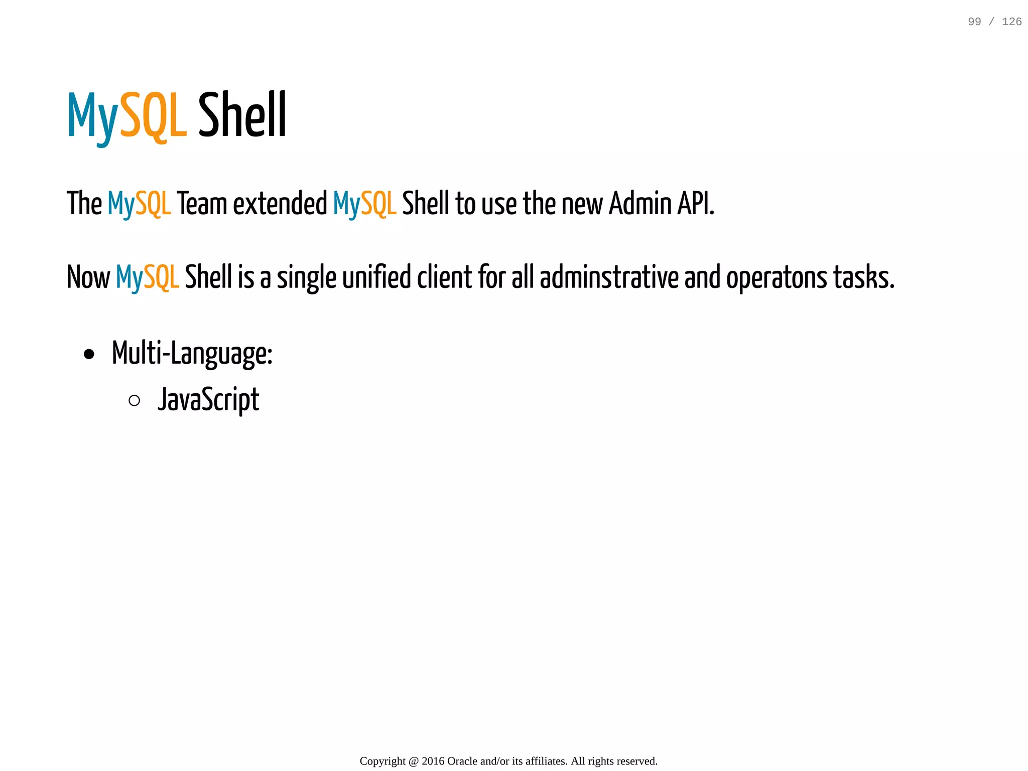 MySQL Shell The MySQL Teamextended MySQL Shell to use the newAdmin API. NowMySQL Shell is a single unified client for all adminstrative and operatons tasks. Multi-Language: JavaScript Copyright @ 2016 Oracle and/or its affiliates. All rights reserved. 99 / 126 