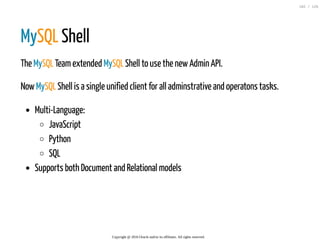 MySQL Shell
The MySQL Teamextended MySQL Shell to use the newAdmin API.
NowMySQL Shell is a single unified client for all adminstrative and operatons tasks.
Multi-Language:
JavaScript
Python
SQL
Supports both Document and Relational models
Copyright @ 2016 Oracle and/or its affiliates. All rights reserved.
102 / 126
 