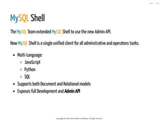 MySQL Shell
The MySQL Teamextended MySQL Shell to use the newAdmin API.
NowMySQL Shell is a single unified client for all adminstrative and operatons tasks.
Multi-Language:
JavaScript
Python
SQL
Supports both Document and Relational models
Exposes full Development and Admin API
Copyright @ 2016 Oracle and/or its affiliates. All rights reserved.
103 / 126
 