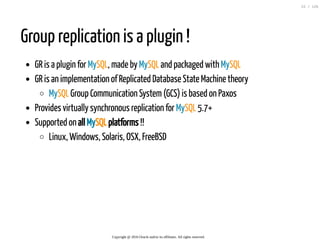 Group replication is a plugin !
GR is a plugin for MySQL, made by MySQL and packaged with MySQL
GR is an implementation of Replicated Database State Machine theory
MySQL Group Communication System(GCS) is based on Paxos
Provides virtually synchronous replication for MySQL 5.7+
Supported on all MySQL platforms !!
Linux, Windows, Solaris, OSX, FreeBSD
Copyright @ 2016 Oracle and/or its affiliates. All rights reserved.
22 / 126
 
