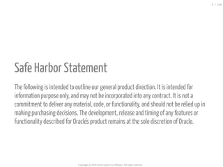  
Safe Harbor Statement
The following is intended to outline our general product direction. It is intended for
information purpose only, and may not be incorporated into any contract. It is not a
commitment to deliver any material, code, or functionality, and should not be relied up in
making purchasing decisions. The development, release and timing of any features or
functionality described for Oracle's product remains at the sole discretion of Oracle.
Copyright @ 2016 Oracle and/or its affiliates. All rights reserved.
3 / 126
 