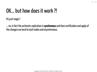 OK... but how does it work ?!
It's just magic !
... no, in fact the writesets replication is synchronous and then certification and apply of
the changes are local to each nodes and asynchronous.
Copyright @ 2016 Oracle and/or its affiliates. All rights reserved.
30 / 126
 