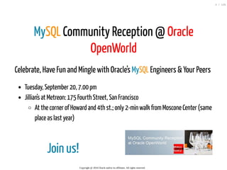 Join us!
MySQL Community Reception @ Oracle
OpenWorld
Celebrate, Have Fun and Mingle with Oracle’s MySQL Engineers & Your Peers
Tuesday, September 20, 7.00 pm
Jillian’s at Metreon: 175 Fourth Street, San Francisco
At the corner of Howard and 4th st.; only 2-min walk fromMoscone Center (same
place as last year)
Copyright @ 2016 Oracle and/or its affiliates. All rights reserved.
4 / 126
 