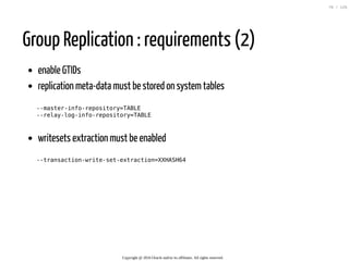 Group Replication : requirements (2)
enable GTIDs
replication meta-data must be stored on systemtables
--master-info-repository=TABLE
--relay-log-info-repository=TABLE
writesets extraction must be enabled
--transaction-write-set-extraction=XXHASH64
Copyright @ 2016 Oracle and/or its affiliates. All rights reserved.
70 / 126
 
