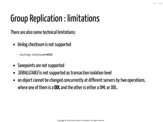 Group Replication : limitations
There are also some technical limitations:
binlog checksumis not supported
--binlog-checksum=NONE
Savepoints are not supported
SERIALIZABLEis not supported as transaction isolation level
an object cannot be changed concurrently at different servers by two operations,
where one of themis a DDL and the other is either a DML or DDL.
Copyright @ 2016 Oracle and/or its affiliates. All rights reserved.
76 / 126
 
