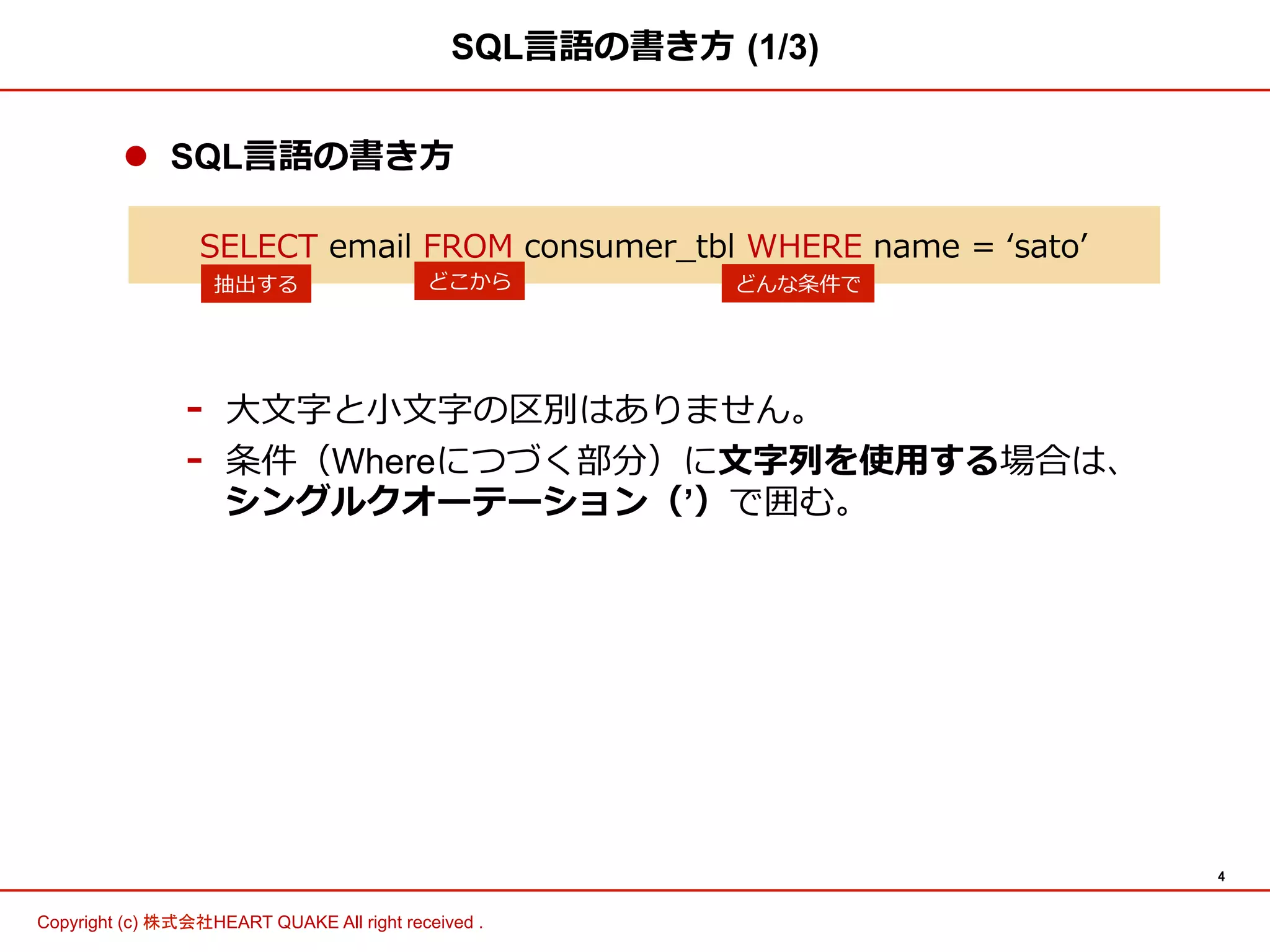 4	
Copyright (c) 株式会社HEART QUAKE All right received .	
l  SQL⾔言語の書き⽅方
-  ⼤大⽂文字と⼩小⽂文字の区別はありません。
-  条件（Whereにつづく部分）に⽂文字列列を使⽤用する場合は、
シングルクオーテーション（’）で囲む。
SQL⾔言語の書き⽅方  (1/3)
SELECT  email  FROM  consumer_̲tbl  WHERE  name  =  ʻ‘satoʼ’  
抽出する どこから どんな条件で
 