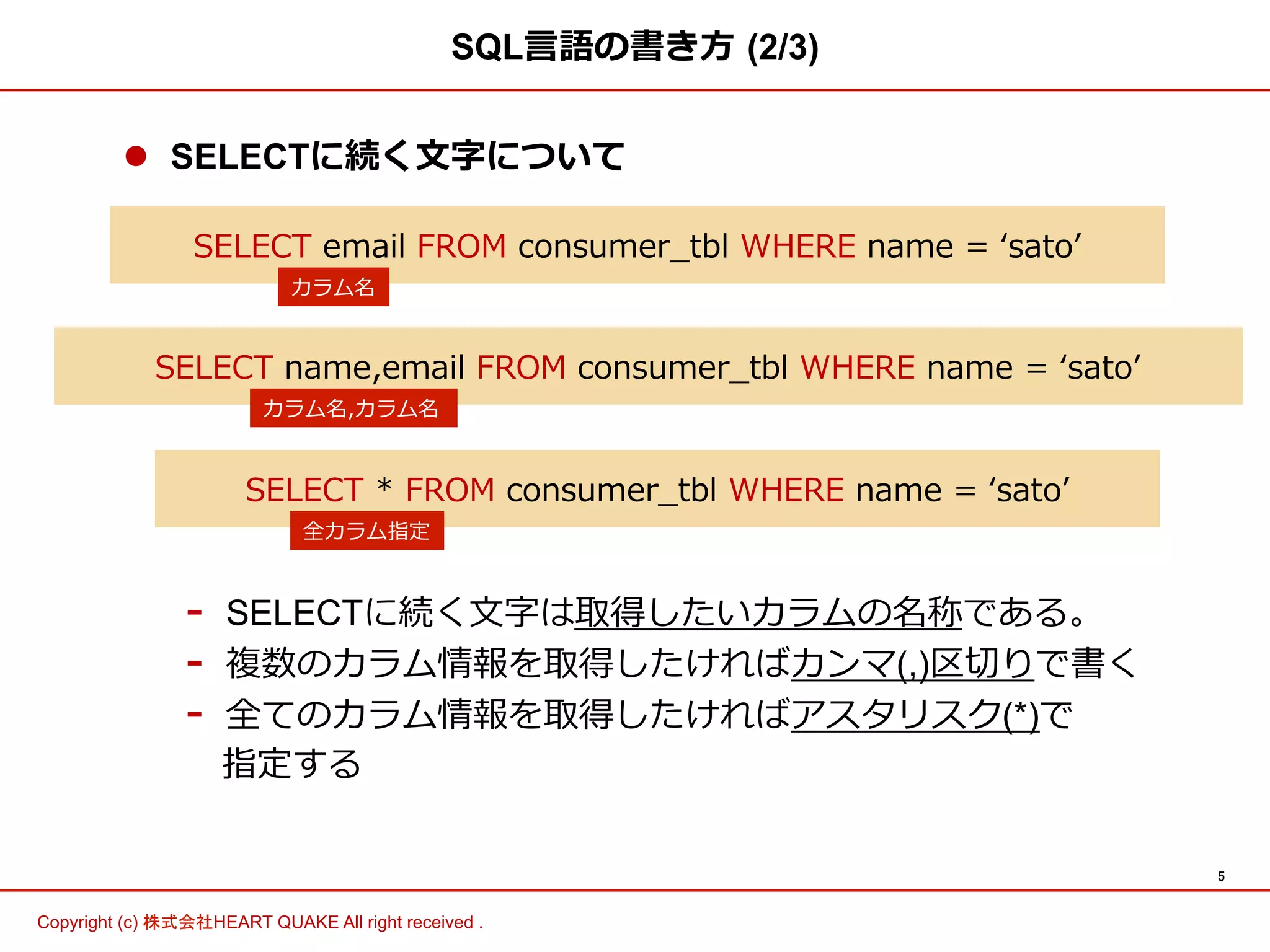 5	
Copyright (c) 株式会社HEART QUAKE All right received .	
l  SELECTに続く⽂文字について
-  SELECTに続く⽂文字は取得したいカラムの名称である。
-  複数のカラム情報を取得したければカンマ(,)区切切りで書く
-  全てのカラム情報を取得したければアスタリスク(*)で
 　指定する
SQL⾔言語の書き⽅方  (2/3)
SELECT  email  FROM  consumer_̲tbl  WHERE  name  =  ʻ‘satoʼ’  
カラム名
SELECT  *  FROM  consumer_̲tbl  WHERE  name  =  ʻ‘satoʼ’  
全カラム指定
SELECT  name,email  FROM  consumer_̲tbl  WHERE  name  =  ʻ‘satoʼ’  
カラム名,カラム名
 