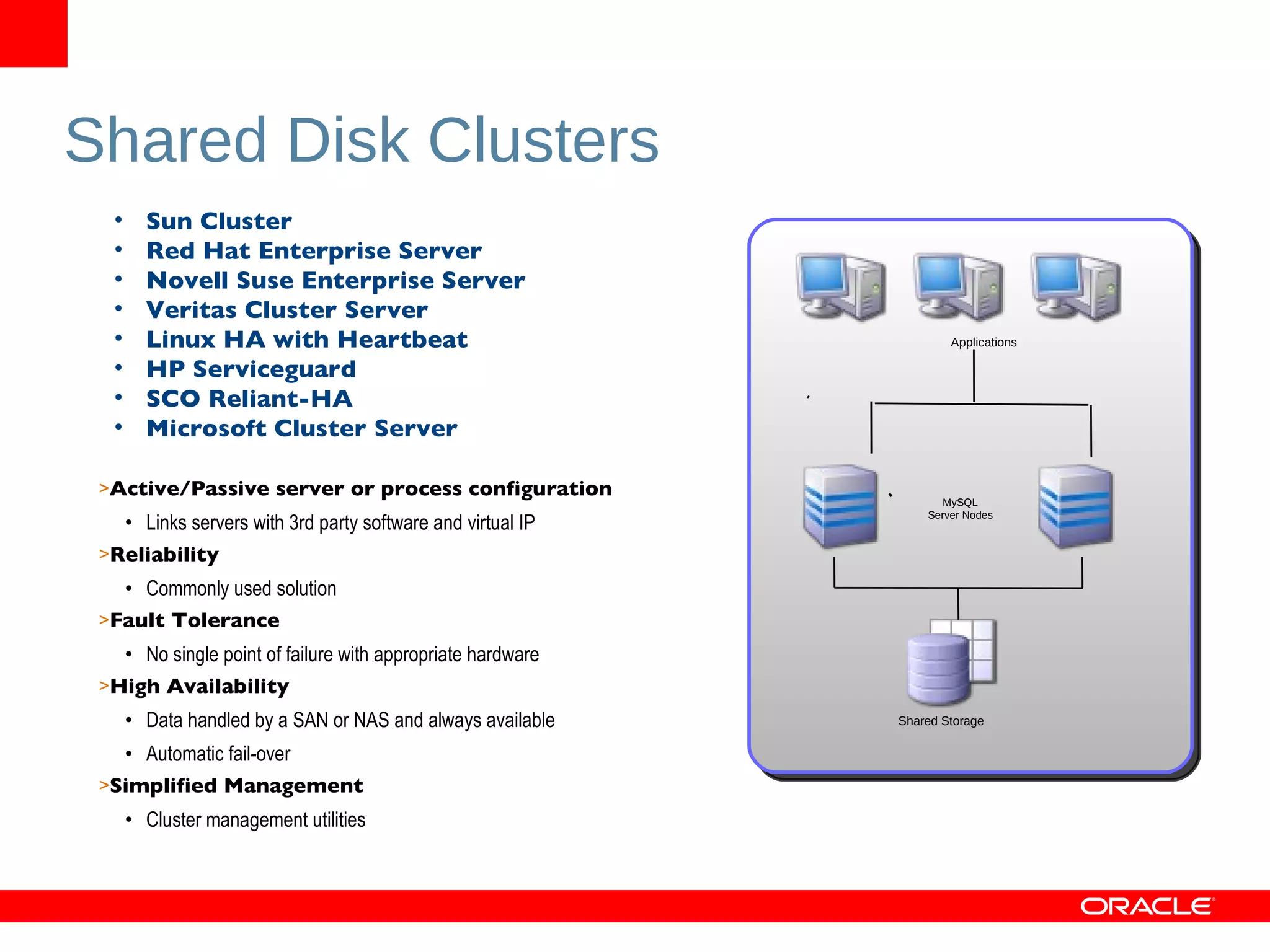 Shared Disk Clusters Active/Passive server or process configuration Links servers with 3rd party software and virtual IP Reliability Commonly used solution Fault Tolerance No single point of failure with appropriate hardware High Availability Data handled by a SAN or NAS and always available Automatic fail-over Simplified Management Cluster management utilities Sun Cluster Red Hat Enterprise Server Novell Suse Enterprise Server Veritas Cluster Server Linux HA with Heartbeat HP Serviceguard SCO Reliant-HA Microsoft Cluster Server MySQL Server Nodes Shared Storage Applications 