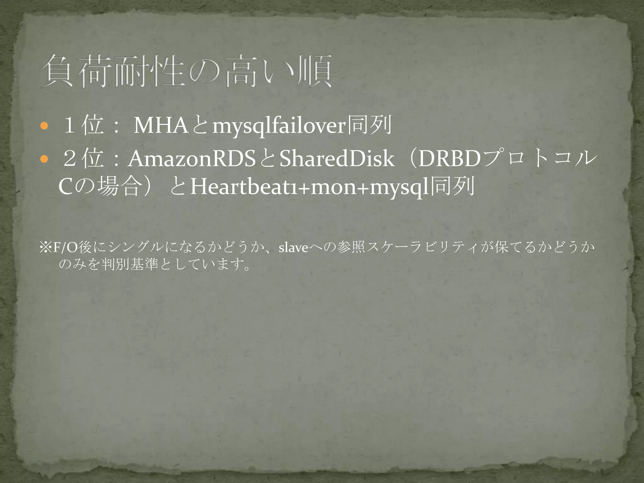  １位： MHAとmysqlfailover同列
 ２位：AmazonRDSとSharedDisk（DRBDプロトコル
Cの場合）とHeartbeat1+mon+mysql同列
※F/O後にシングルになるかどうか、slaveへの参照スケーラビリティが保てるかどうか
のみを判別基準としています。
 