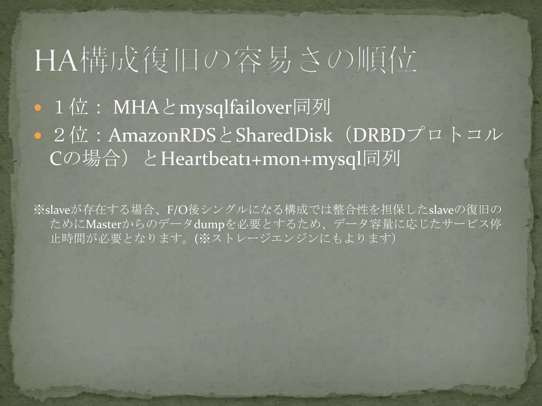  １位： MHAとmysqlfailover同列
 ２位：AmazonRDSとSharedDisk（DRBDプロトコル
Cの場合）とHeartbeat1+mon+mysql同列
※slaveが存在する場合、F/O後シングルになる構成では整合性を担保したslaveの復旧の
ためにMasterからのデータdumpを必要とするため、データ容量に応じたサービス停
止時間が必要となります。(※ストレージエンジンにもよります）
 
