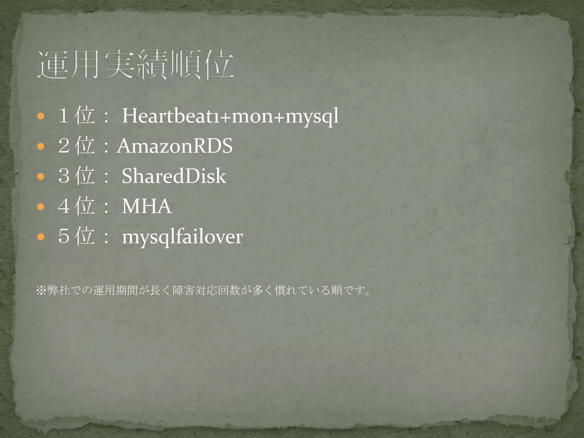  １位： Heartbeat1+mon+mysql
 ２位：AmazonRDS
 ３位： SharedDisk
 ４位： MHA
 ５位： mysqlfailover
※弊社での運用期間が長く障害対応回数が多く慣れている順です。
 