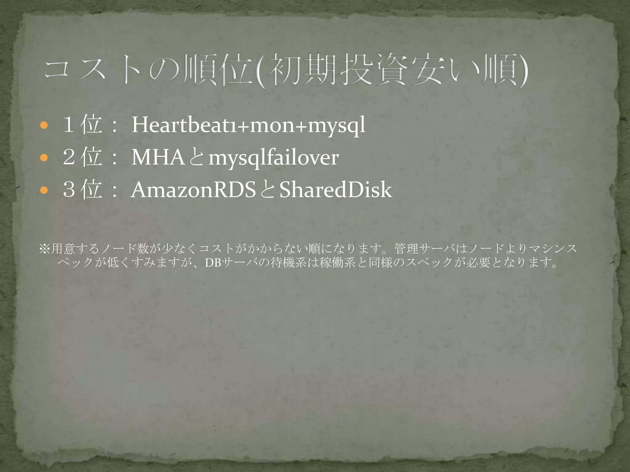  １位： Heartbeat1+mon+mysql
 ２位： MHAとmysqlfailover
 ３位： AmazonRDSとSharedDisk
※用意するノード数が少なくコストがかからない順になります。管理サーバはノードよりマシンス
ペックが低くすみますが、DBサーバの待機系は稼働系と同様のスペックが必要となります。
 