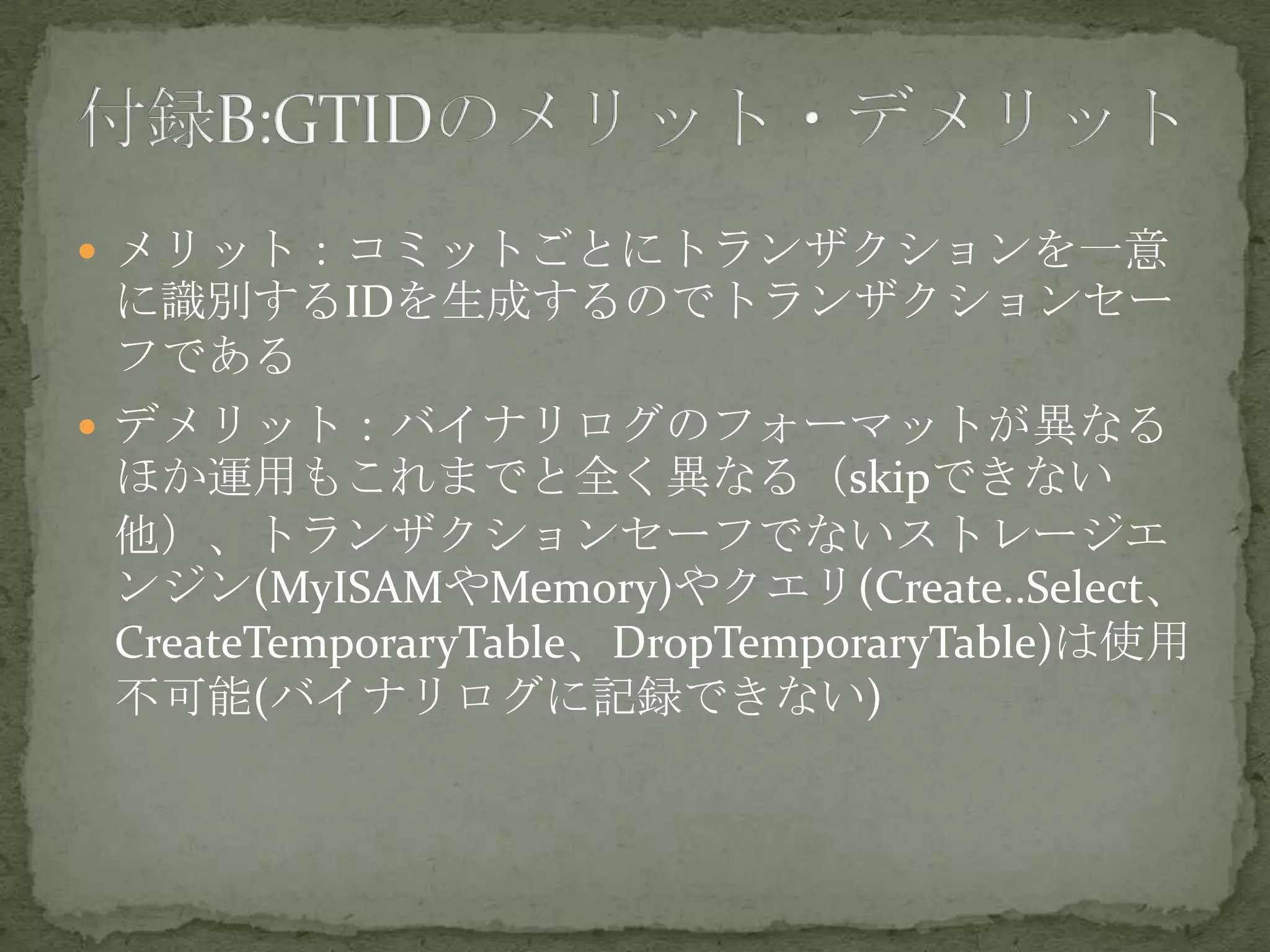  メリット：コミットごとにトランザクションを一意
に識別するIDを生成するのでトランザクションセー
フである
 デメリット：バイナリログのフォーマットが異なる
ほか運用もこれまでと全く異なる（skipできない
他）、トランザクションセーフでないストレージエ
ンジン(MyISAMやMemory)やクエリ(Create..Select、
CreateTemporaryTable、DropTemporaryTable)は使用
不可能(バイナリログに記録できない)
 