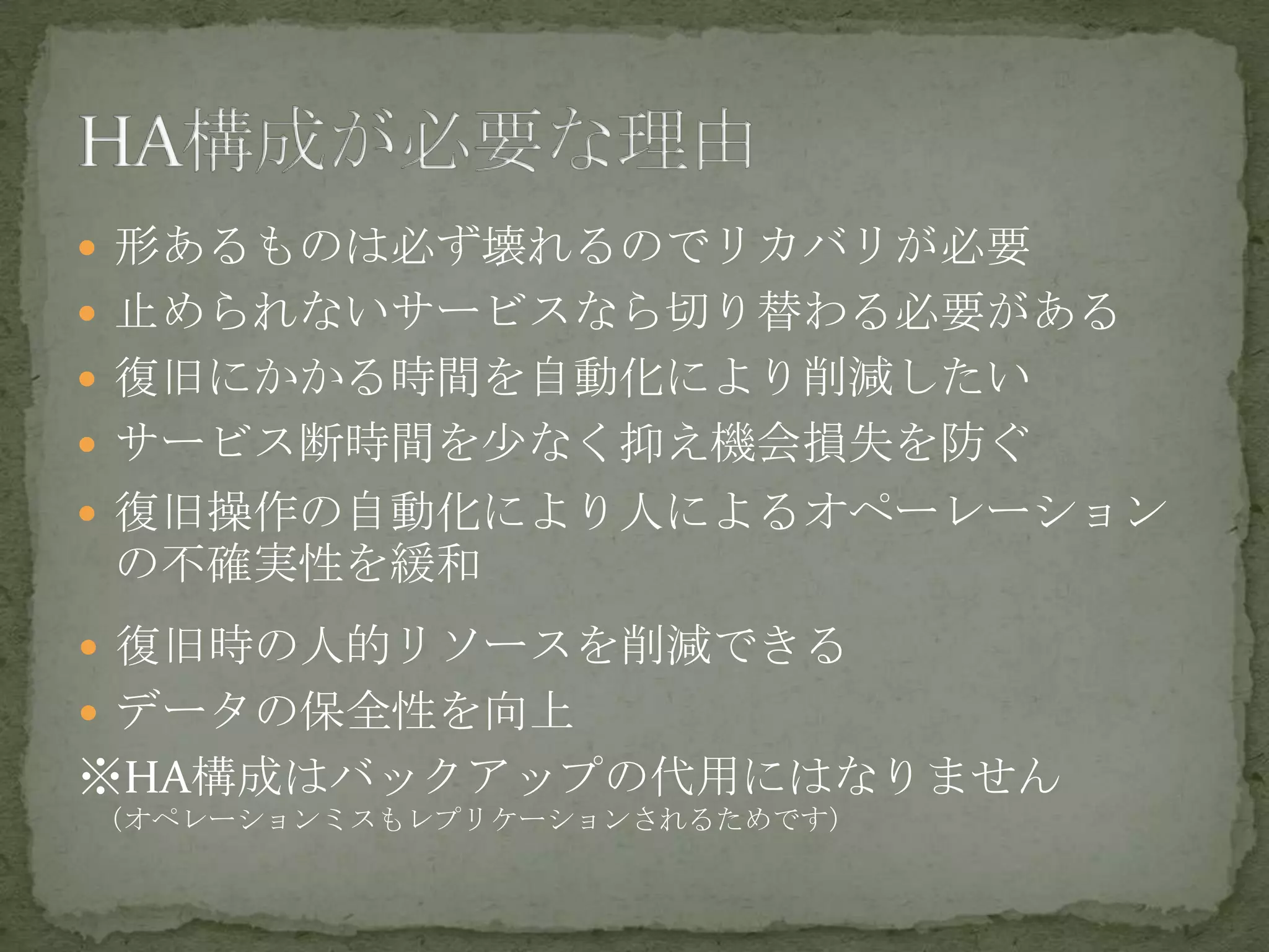  形あるものは必ず壊れるのでリカバリが必要
 止められないサービスなら切り替わる必要がある
 復旧にかかる時間を自動化により削減したい
 サービス断時間を少なく抑え機会損失を防ぐ
 復旧操作の自動化により人によるオペーレーション
の不確実性を緩和
 復旧時の人的リソースを削減できる
 データの保全性を向上
※HA構成はバックアップの代用にはなりません
（オペレーションミスもレプリケーションされるためです）
 