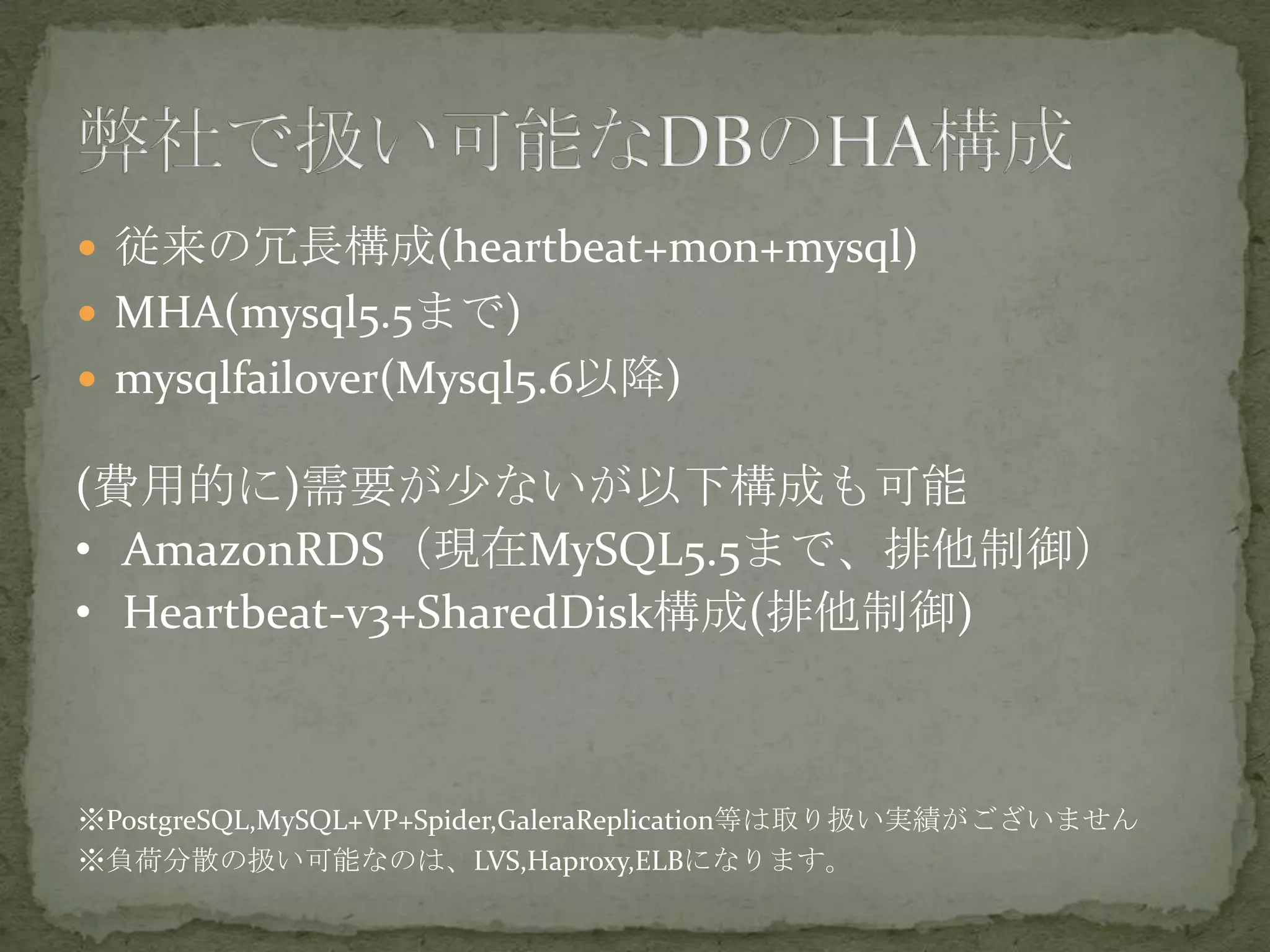  従来の冗長構成(heartbeat+mon+mysql)
 MHA(mysql5.5まで)
 mysqlfailover(Mysql5.6以降)
(費用的に)需要が少ないが以下構成も可能
• AmazonRDS（現在MySQL5.5まで、排他制御）
• Heartbeat-v3+SharedDisk構成(排他制御)
※PostgreSQL,MySQL+VP+Spider,GaleraReplication等は取り扱い実績がございません
※負荷分散の扱い可能なのは、LVS,Haproxy,ELBになります。
 
