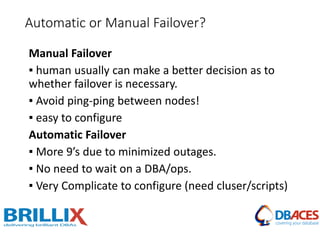 Manual Failover
▪ human usually can make a better decision as to
whether failover is necessary.
▪ Avoid ping-ping between nodes!
▪ easy to configure
Automatic Failover
▪ More 9’s due to minimized outages.
▪ No need to wait on a DBA/ops.
▪ Very Complicate to configure (need cluser/scripts)
Automatic or Manual Failover?
 