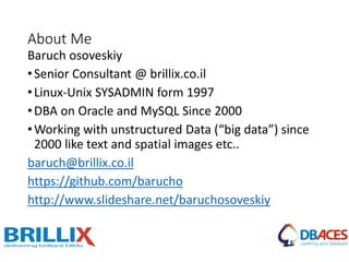 About Me
Baruch osoveskiy
•Senior Consultant @ brillix.co.il
•Linux-Unix SYSADMIN form 1997
•DBA on Oracle and MySQL Since 2000
•Working with unstructured Data (“big data”) since
2000 like text and spatial images etc..
baruch@brillix.co.il
https://github.com/barucho
http://www.slideshare.net/baruchosoveskiy
 