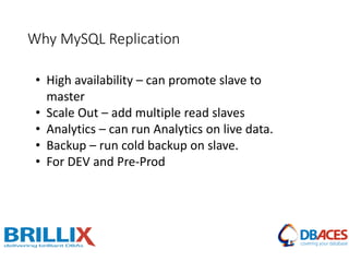 Why MySQL Replication
• High availability – can promote slave to
master
• Scale Out – add multiple read slaves
• Analytics – can run Analytics on live data.
• Backup – run cold backup on slave.
• For DEV and Pre-Prod
 