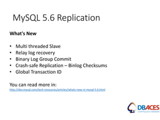 MySQL 5.6 Replication
What's New
• Multi threaded Slave
• Relay log recovery
• Binary Log Group Commit
• Crash-safe Replication – Binlog Checksums
• Global Transaction ID
You can read more in:
http://dev.mysql.com/tech-resources/articles/whats-new-in-mysql-5.6.html
 