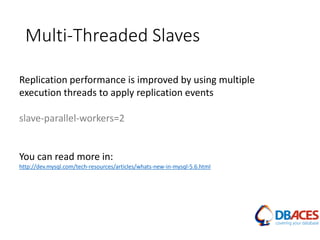 Multi-Threaded Slaves
Replication performance is improved by using multiple
execution threads to apply replication events
slave-parallel-workers=2
You can read more in:
http://dev.mysql.com/tech-resources/articles/whats-new-in-mysql-5.6.html
 