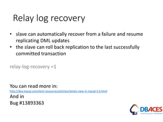 Relay log recovery
• slave can automatically recover from a failure and resume
replicating DML updates
• the slave can roll back replication to the last successfully
committed transaction
relay-log-recovery =1
You can read more in:
http://dev.mysql.com/tech-resources/articles/whats-new-in-mysql-5.6.html
And in
Bug #13893363
 