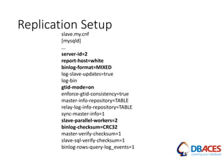 Replication Setup
slave.my.cnf
[mysqld]
...
server-id=2
report-host=white
binlog-format=MIXED
log-slave-updates=true
log-bin
gtid-mode=on
enforce-gtid-consistency=true
master-info-repository=TABLE
relay-log-info-repository=TABLE
sync-master-info=1
slave-parallel-workers=2
binlog-checksum=CRC32
master-verify-checksum=1
slave-sql-verify-checksum=1
binlog-rows-query-log_events=1
 
