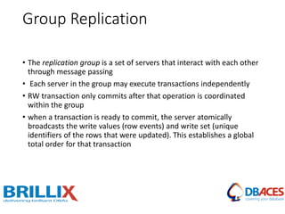 Group Replication
• The replication group is a set of servers that interact with each other
through message passing
• Each server in the group may execute transactions independently
• RW transaction only commits after that operation is coordinated
within the group
• when a transaction is ready to commit, the server atomically
broadcasts the write values (row events) and write set (unique
identifiers of the rows that were updated). This establishes a global
total order for that transaction
 