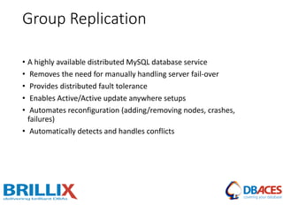 Group Replication
• A highly available distributed MySQL database service
• Removes the need for manually handling server fail-over
• Provides distributed fault tolerance
• Enables Active/Active update anywhere setups
• Automates reconfiguration (adding/removing nodes, crashes,
failures)
• Automatically detects and handles conflicts
 