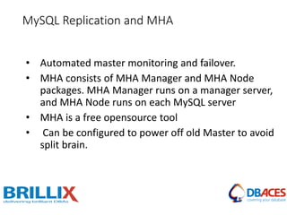 • Automated master monitoring and failover.
• MHA consists of MHA Manager and MHA Node
packages. MHA Manager runs on a manager server,
and MHA Node runs on each MySQL server
• MHA is a free opensource tool
• Can be configured to power off old Master to avoid
split brain.
MySQL Replication and MHA
 