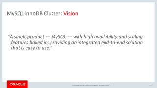 Copyright © 2016, Oracleand/orits affiliates. Allrights reserved. | 9
MySQL InnoDB Cluster: Vision
“A single product — MySQL — with high availability and scaling
features baked in; providing an integrated end-to-end solution
that is easy to use.”
 