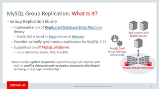 Copyright © 2016, Oracle and/or its affiliates. All rights reserved. |
MySQL Group Replication: What Is It?
• Group Replication library
– Implementation of Replicated Database State Machine
theory
• MySQL GCS is based on Paxos (variant of Mencius)
– Provides virtually synchronous replication for MySQL 5.7+
– Supported on all MySQL platforms
• Linux, Windows, Solaris, OSX, FreeBSD
“Multi-master update anywhere replication plugin for MySQL with
built-in conflict detection and resolution, automatic distributed
recovery, and group membership.”
10
App Servers with
MySQL Router
MySQL Group Replication
MySQL Shell
Setup, Manage,
Orchestrate
 