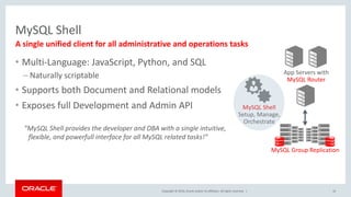 Copyright © 2016, Oracle and/or its affiliates. All rights reserved. |
MySQL Shell
16
A single unified client for all administrative and operations tasks
App Servers with
MySQL Router
MySQL Group Replication
MySQL Shell
Setup, Manage,
Orchestrate
• Multi-Language: JavaScript, Python, and SQL
– Naturally scriptable
• Supports both Document and Relational models
• Exposes full Development and Admin API
”MySQL Shell provides the developer and DBA with a single intuitive,
flexible, and powerfull interface for all MySQL related tasks!”
 