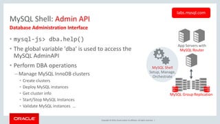 Copyright © 2016, Oracle and/or its affiliates. All rights reserved. |
MySQL Shell: Admin API
• mysql-js> dba.help()
• The global variable 'dba' is used to access the
MySQL AdminAPI
• Perform DBA operations
– Manage MySQL InnoDB clusters
• Create clusters
• Deploy MySQL instances
• Get cluster info
• Start/Stop MySQL Instances
• Validate MySQL instances …
Database Administration Interface
labs.mysql.com
App Servers with
MySQL Router
MySQL Group Replication
MySQL Shell
Setup, Manage,
Orchestrate
 