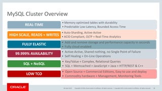 Copyright © 2016, Oracle and/or its affiliates. All rights reserved. |
MySQL Cluster Overview
• Memory optimized tables with durability
• Predictable Low-Latency, Bounded Access Time
REAL-TIME
• Auto-Sharding, Active-Active
• ACID Compliant, OLTP + Real-Time Analytics
HIGH SCALE, READS + WRITES
FULLY ELASTIC
• Active-Active, Shared nothing, no Single Point of Failure
• Self Healing + On-Line Operations
99.999% AVAILABILITY
• Key/Value + Complex, Relational Queries
• SQL + Memcached + JavaScript + Java + HTTP/REST & C++
SQL + NoSQL
• Open Source + Commercial Editions, Easy to use and deploy
• Commodity hardware + Management, Monitoring Tools
LOW TCO
9th April 2015 Copyright 2015, oracle and/or its affiliates. All rights reserved 28
• Add and remove storage and performance capacity in seconds
• Fully cloud enabled
 