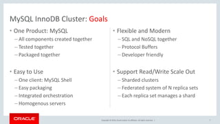 Copyright © 2016, Oracle and/or its affiliates. All rights reserved. |
• One Product: MySQL
– All components created together
– Tested together
– Packaged together
• Easy to Use
– One client: MySQL Shell
– Easy packaging
– Integrated orchestration
– Homogenous servers
• Flexible and Modern
– SQL and NoSQL together
– Protocol Buffers
– Developer friendly
• Support Read/Write Scale Out
– Sharded clusters
– Federated system of N replica sets
– Each replica set manages a shard
7
MySQL InnoDB Cluster: Goals
 