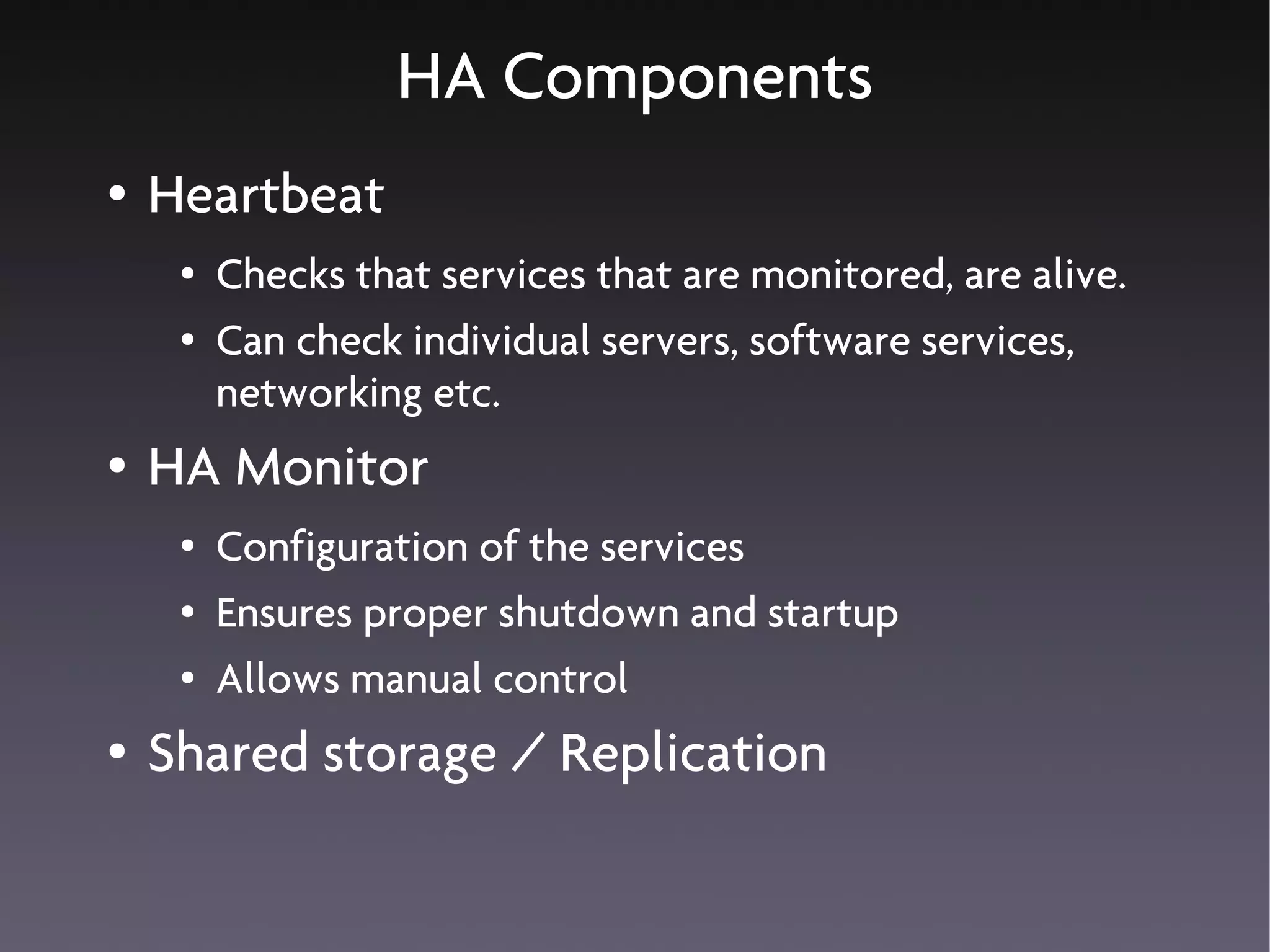 HA Components
●   Heartbeat
     ●   Checks that services that are monitored, are alive.
     ●   Can check individual servers, software services,
         networking etc.
●   HA Monitor
     ●   Configuration of the services
     ●   Ensures proper shutdown and startup
     ●   Allows manual control
●   Shared storage / Replication
 
