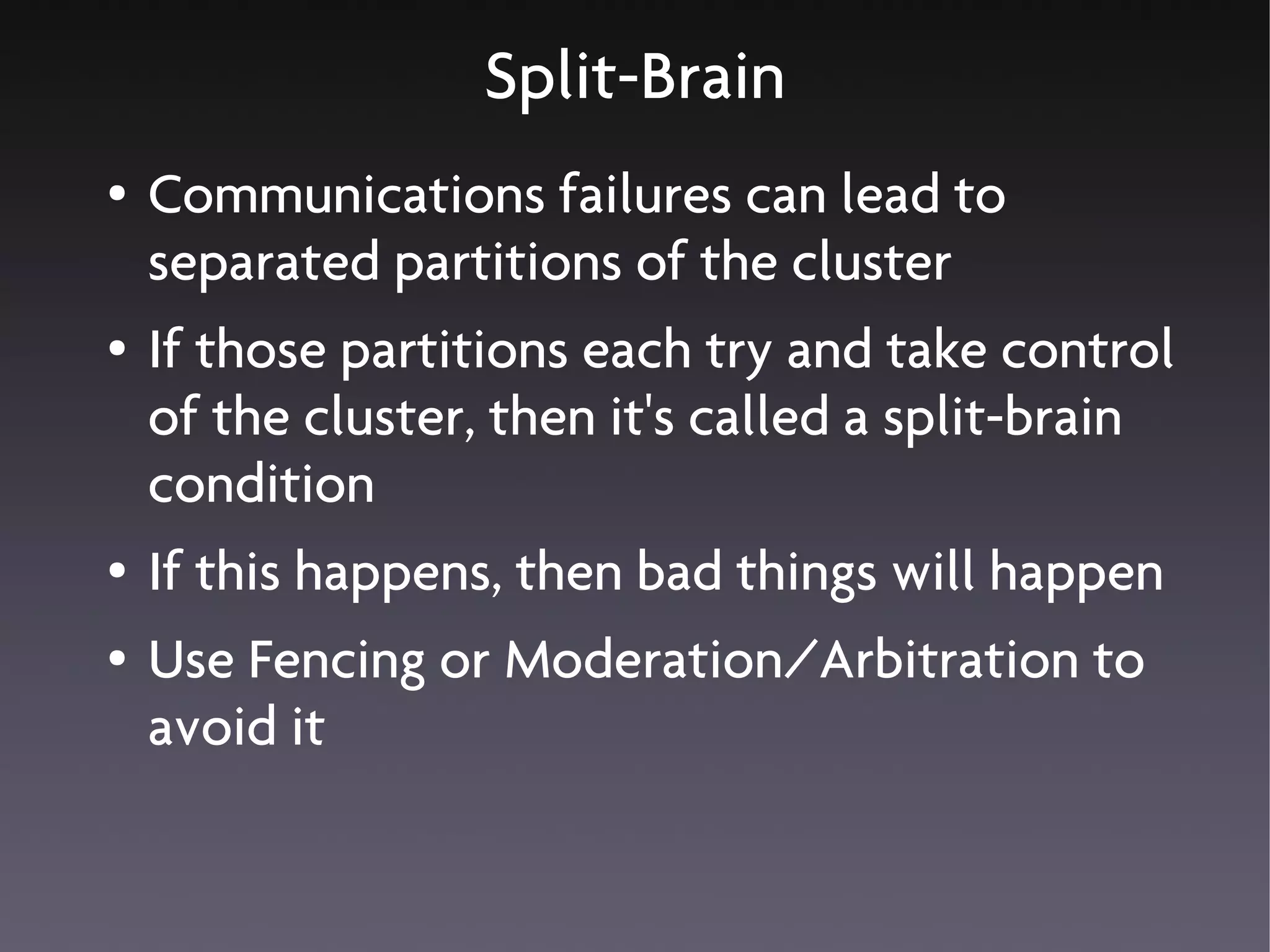 Split-Brain
●   Communications failures can lead to
    separated partitions of the cluster
●   If those partitions each try and take control
    of the cluster, then it's called a split-brain
    condition
●   If this happens, then bad things will happen
●   Use Fencing or Moderation/Arbitration to
    avoid it
 