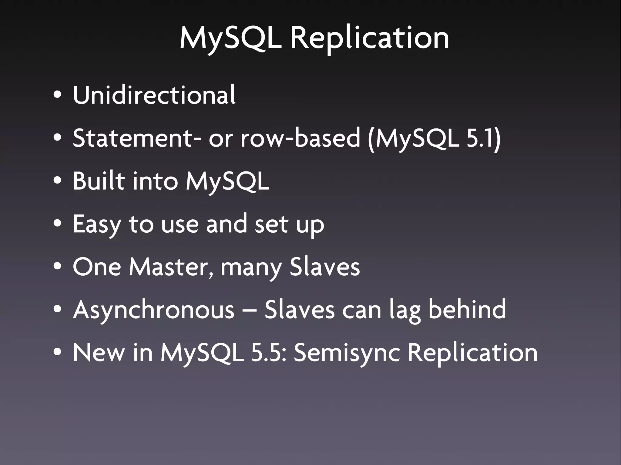 MySQL Replication
●   Unidirectional
●   Statement- or row-based (MySQL 5.1)
●   Built into MySQL
●   Easy to use and set up
●   One Master, many Slaves
●   Asynchronous – Slaves can lag behind
●   New in MySQL 5.5: Semisync Replication
 