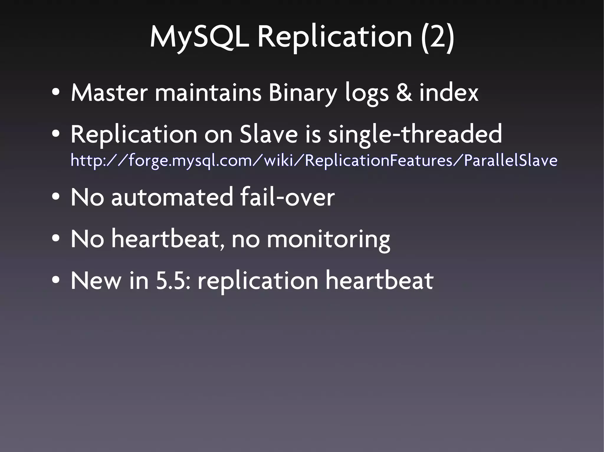 MySQL Replication (2)
●   Master maintains Binary logs & index
●   Replication on Slave is single-threaded
    http://forge.mysql.com/wiki/ReplicationFeatures/ParallelSlave
●   No automated fail-over
●   No heartbeat, no monitoring
●   New in 5.5: replication heartbeat
 