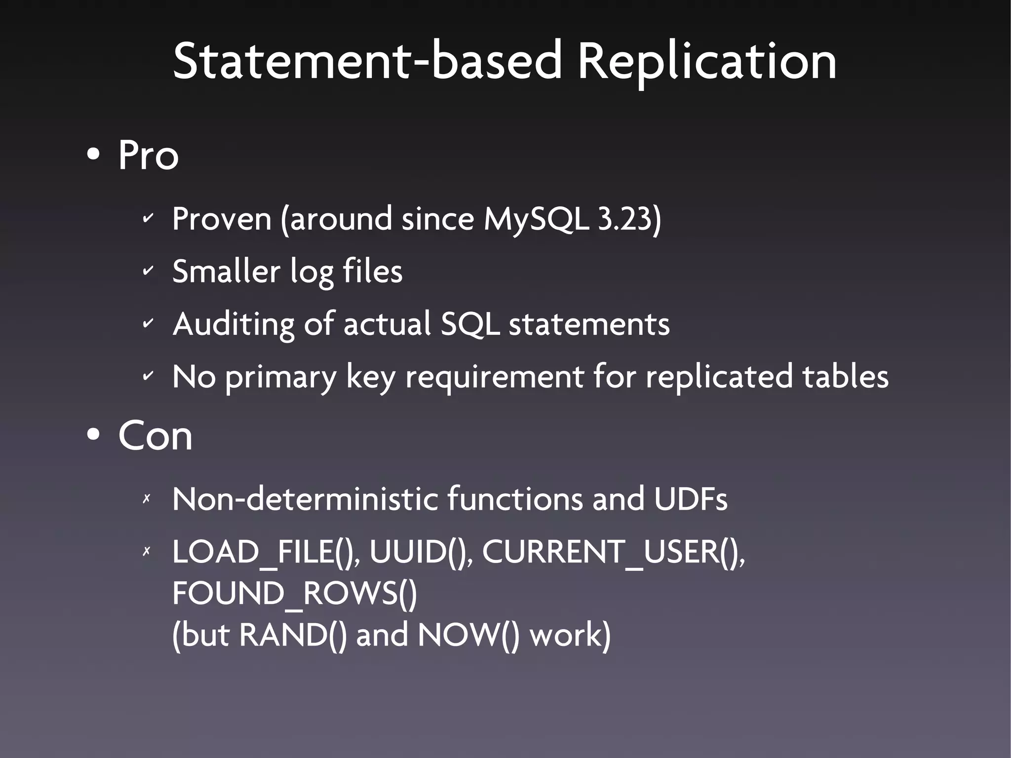 Statement-based Replication
●   Pro
     ✔   Proven (around since MySQL 3.23)
     ✔   Smaller log files
     ✔   Auditing of actual SQL statements
     ✔   No primary key requirement for replicated tables
●   Con
     ✗   Non-deterministic functions and UDFs
     ✗   LOAD_FILE(), UUID(), CURRENT_USER(),
         FOUND_ROWS()
         (but RAND() and NOW() work)
 
