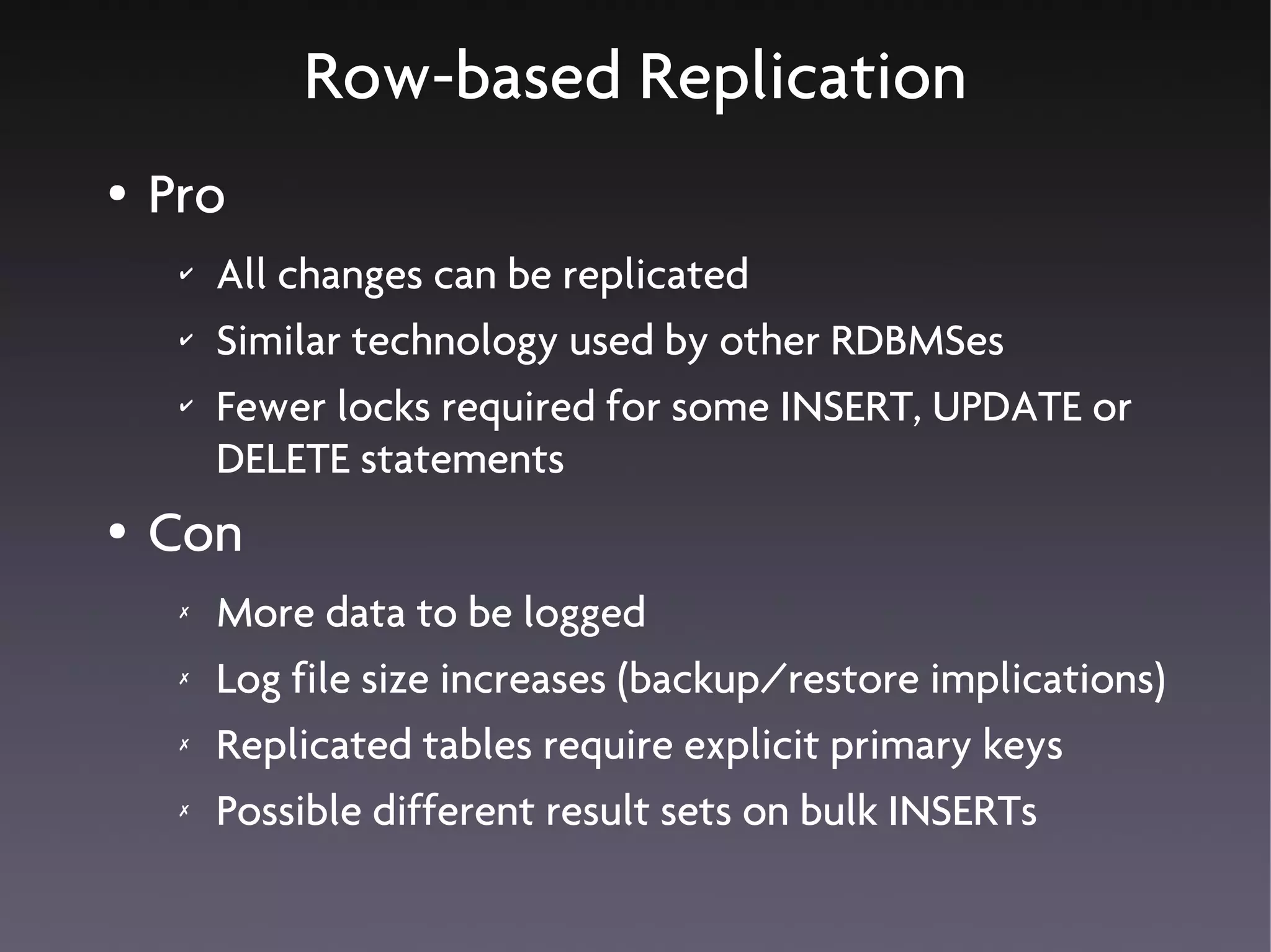Row-based Replication
●   Pro
     ✔   All changes can be replicated
     ✔   Similar technology used by other RDBMSes
     ✔   Fewer locks required for some INSERT, UPDATE or
         DELETE statements
●   Con
     ✗   More data to be logged
     ✗   Log file size increases (backup/restore implications)
     ✗   Replicated tables require explicit primary keys
     ✗   Possible different result sets on bulk INSERTs
 